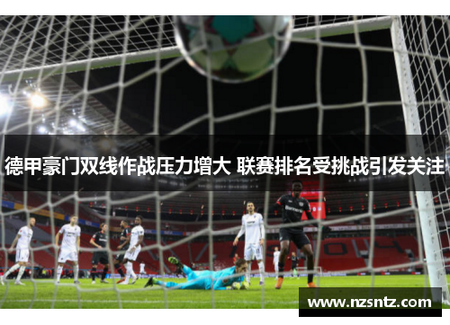 德甲豪门双线作战压力增大 联赛排名受挑战引发关注